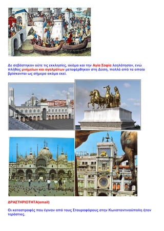 Δε σεβάστηκαν ούτε τις εκκλησίες, ακόμα και την Αγία Σοφία λεηλάτησαν, ενώ
πλήθος μνημείων και αγαλμάτων μεταφέρθηκαν στη Δύση, πολλά από τα οποία
βρίσκονται ως σήμερα ακόμα εκεί.
ΔΡΑΣΤΗΡΙΟΤΗΤΑ(email)
Οι καταστροφές που έγιναν από τους Σταυροφόρους στην Κωνσταντινούπολη ήταν
τεράστιες.
 