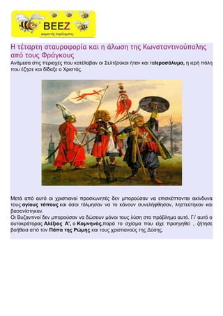 Η τέταρτη σταυροφορία και η άλωση της Κωνσταντινούπολης
από τους Φράγκους
Aνάμεσα στις περιοχές που κατέλαβαν οι Σελτζούκοι ήταν και ταΙεροσόλυμα, η ιερή πόλη
που έζησε και δίδαξε ο Χριστός.
Μετά από αυτό οι χριστιανοί προσκυνητές δεν μπορούσαν να επισκέπτονται ακίνδυνα
τους αγίους τόπους και όσοι τόλμησαν να το κάνουν συνελήφθησαν, ληστεύτηκαν και
βασανίστηκαν.
Οι Βυζαντινοί δεν μπορούσαν να δώσουν μόνοι τους λύση στο πρόβλημα αυτό. Γι’ αυτό ο
αυτοκράτορας Αλέξιος Α’, ο Κομνηνός,παρά το σχίσμα που είχε προηγηθεί , ζήτησε
βοήθεια από τον Πάπα της Ρώμης και τους χριστιανούς της Δύσης.
 