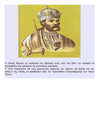 Ο Πάπας δέχτηκε με προθυμία την πρόταση αυτή, γιατί του έδινε την ευκαιρία να
παρεμβαίνει στα πράγματα της ανατολικής εκκλησίας.
Γι’ αυτό παρακίνησε και τους χριστιανούς άρχοντες των κρατών της Δύσης και των
πόλεων της Ιταλίας να βοηθήσουν όλοι την προσπάθεια απελευθέρωσης των Αγίων
Τόπων.
 