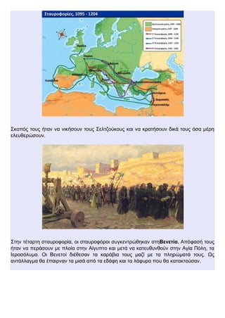 Σκοπός τους ήταν να νικήσουν τους Σελτζούκους και να κρατήσουν δικά τους όσα μέρη
ελευθερώσουν.
Στην τέταρτη σταυροφορία, οι σταυροφόροι συγκεντρώθηκαν στηΒενετία. Απόφασή τους
ήταν να περάσουν με πλοία στην Αίγυπτο και μετά να κατευθυνθούν στην Αγία Πόλη, τα
Ιεροσόλυμα. Οι Βενετοί διέθεσαν τα καράβια τους μαζί με τα πληρώματά τους. Ως
αντάλλαγμα θα έπαιρναν τα μισά από τα εδάφη και τα λάφυρα που θα κατακτούσαν.
 