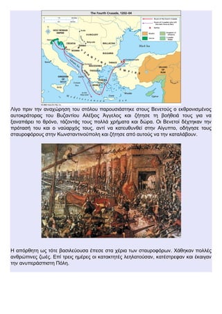 Λίγο πριν την αναχώρηση του στόλου παρουσιάστηκε στους Βενετούς ο εκθρονισμένος
αυτοκράτορας του Βυζαντίου Αλέξιος Άγγελος και ζήτησε τη βοήθειά τους για να
ξαναπάρει το θρόνο, τάζοντάς τους πολλά χρήματα και δώρα. Οι Βενετοί δέχτηκαν την
πρότασή του και ο ναύαρχός τους, αντί να κατευθυνθεί στην Αίγυπτο, οδήγησε τους
σταυροφόρους στην Κωνσταντινούπολη και ζήτησε από αυτούς να την καταλάβουν.
Η απόρθητη ως τότε βασιλεύουσα έπεσε στα χέρια των σταυροφόρων. Χάθηκαν πολλές
ανθρώπινες ζωές. Επί τρεις ημέρες οι κατακτητές λεηλατούσαν, κατέστρεφαν και έκαιγαν
την ανυπεράσπιστη Πόλη.
 