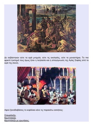 Δε σεβάστηκαν ούτε τα ιερά μνημεία, ούτε τις εκκλησίες, ούτε τα μοναστήρια. Το πιο
φρικτό έγκλημά τους όμως ήταν η λεηλασία και η απογύμνωση της Αγίας Σοφίας από τα
ιερά της σκεύη.
Αφού ξαναδιαβάσεις το κεφάλαιο κάνε τις παρακάτω ασκήσεις:
Σταυρόλεξο.
Κρυπτόλεξο.
Κρυπτόλεξο με ερωτήσεις.
 