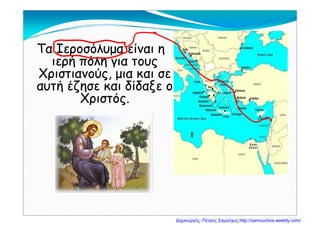 Τα Ιεροσόλυμα είναι η
ιερή πόλη για τουςιερή πόλη για τους
Χριστιανούς, μια και σε
αυτή έζησε και δίδαξε οαυτή έζησε και δίδαξε ο
Χριστός.
Δημιουργός: Πέτρος Σαμούχος http://samouchos.weebly.com/
 