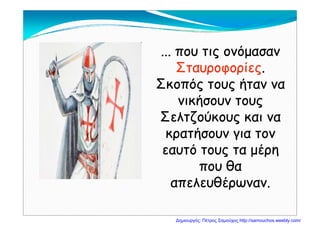 ... που τις ονόμασαν... που τις ονόμασαν
ΣταυροφορίεςΣταυροφορίες..
Σκοπός τους ήταν ναΣκοπός τους ήταν ναΣκοπός τους ήταν ναΣκοπός τους ήταν να
νικήσουν τουςνικήσουν τους
Σ λ ζ ύΣ λ ζ ύΣελτζούκους και ναΣελτζούκους και να
κρατήσουν για τονκρατήσουν για τονρ ή γρ ή γ
εαυτό τους τα μέρηεαυτό τους τα μέρη
που θαπου θαπου θαπου θα
απελευθέρωναν.απελευθέρωναν.
Δημιουργός: Πέτρος Σαμούχος http://samouchos.weebly.com/
 