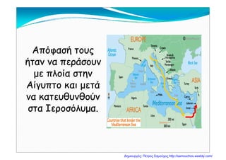 Απόφασή τουςΑπόφασή τους
ήταν να περάσουνήταν να περάσουνήταν να περάσουνήταν να περάσουν
με πλοία στηνμε πλοία στην
Αίγυπτο και μετάΑίγυπτο και μετά
να κατευθυνθούννα κατευθυνθούννα κατευθυνθούννα κατευθυνθούν
στα Ιεροσόλυμα.στα Ιεροσόλυμα.
Δημιουργός: Πέτρος Σαμούχος http://samouchos.weebly.com/
 