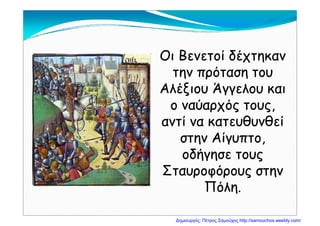 Οι Βενετοί δέχτηκανΟι Βενετοί δέχτηκανχ ηχ η
την πρόταση τουτην πρόταση του
Αλέξιου Άγγελου καιΑλέξιου Άγγελου καιΑλέξιου Άγγελου καιΑλέξιου Άγγελου και
ο ναύαρχός τους,ο ναύαρχός τους,
αντί να κατευθυνθείαντί να κατευθυνθεί
στην Αίγυπτοστην Αίγυπτοστην Αίγυπτο,στην Αίγυπτο,
οδήγησε τουςοδήγησε τους
Σταυροφόρους στηνΣταυροφόρους στην
ΠόληΠόληΠόλη.Πόλη.
Δημιουργός: Πέτρος Σαμούχος http://samouchos.weebly.com/
 