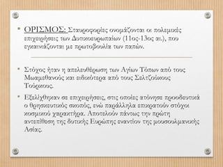 • ΟΡΙΣΜΟΣ: Σταυροφορίες ονομάζονται οι πολεμικές
επιχειρήσεις των Δυτικοευρωπαίων (11ος-13ος αι.), που
εγκαινιάζονται με πρωτοβουλία των παπών.
• Στόχος ήταν η απελευθέρωση των Αγίων Τόπων από τους
Μωαμεθανούς και ειδικότερα από τους Σελτζούκους
Τούρκους.
• Εξελίχθηκαν σε επιχειρήσεις, στις οποίες ατόνησε προοδευτικά
ο θρησκευτικός σκοπός, ενώ παράλληλα επικρατούν στόχοι
κοσμικού χαρακτήρα. Αποτελούν πάντως την πρώτη
αντεπίθεση της δυτικής Ευρώπης εναντίον της μουσουλμανικής
Ασίας.
 