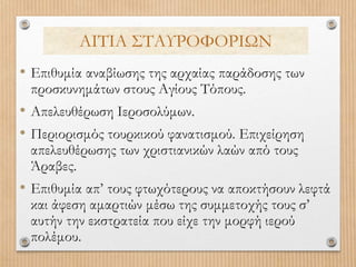 • Επιθυμία αναβίωσης της αρχαίας παράδοσης των
προσκυνημάτων στους Αγίους Τόπους.
• Απελευθέρωση Ιεροσολύμων.
• Περιορισμός τουρκικού φανατισμού. Επιχείρηση
απελευθέρωσης των χριστιανικών λαών από τους
Άραβες.
• Επιθυμία απ’ τους φτωχότερους να αποκτήσουν λεφτά
και άφεση αμαρτιών μέσω της συμμετοχής τους σ’
αυτήν την εκστρατεία που είχε την μορφή ιερού
πολέμου.
ΑΙΤΙΑ ΣΤΑΥΡΟΦΟΡΙΩΝ
 