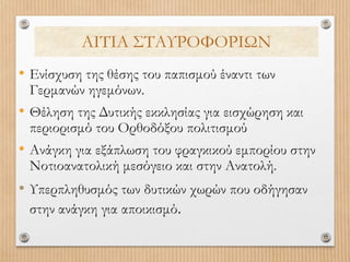 ΑΙΤΙΑ ΣΤΑΥΡΟΦΟΡΙΩΝ
• Ενίσχυση της θέσης του παπισμού έναντι των
Γερμανών ηγεμόνων.
• Θέληση της Δυτικής εκκλησίας για εισχώρηση και
περιορισμό του Ορθοδόξου πολιτισμού
• Ανάγκη για εξάπλωση του φραγκικού εμπορίου στην
Νοτιοανατολική μεσόγειο και στην Ανατολή.
• Υπερπληθυσμός των δυτικών χωρών που οδήγησαν
στην ανάγκη για αποικισμό.
 