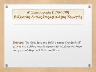 Α’ Σταυροφορία (1095-1099)
Βυζαντινός Αυτοκράτορας: Αλέξιος Κομνηνός
Κήρυξη: Το Νοέμβριο του 1095 ο πάπας Ουρβανός Β’
μίλησε στο πλήθος, τους ξεσήκωσε και τελείωσε τον λόγο
του με το σύνθημα «Ο Θεός το θέλει!»
 