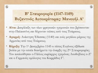 Β’ Σταυροφορία (1147-1149)
Βυζαντινός Αυτοκράτορας: Μανουήλ Α’
• Αίτια: Διαφύλαξη των νέων φραγκικών ηγεμονιών που βρίσκονταν
στην Παλαιστίνη και δέχονταν πιέσεις από τους Τούρκους.
• Αφορμή: Ανάκτηση Έδεσσας (1140) και ενός μεγάλου μέρους της
Αρμενίας από τους Τούρκους.
• Κήρυξη: Την 1η Δεκεμβρίου 1145 ο πάπας Ευγένιος εξέδωσε
βούλα με την οποία διακήρυττε την έναρξη της 2ης Σταυροφορίας.
Τον ακολούθησαν ο Γάλλος κυρίαρχος ηγεμόνας Λουδοβίκος ο Ζ’
και ο Γερμανός ομόλογος του Κορράδος Γ’.
 
