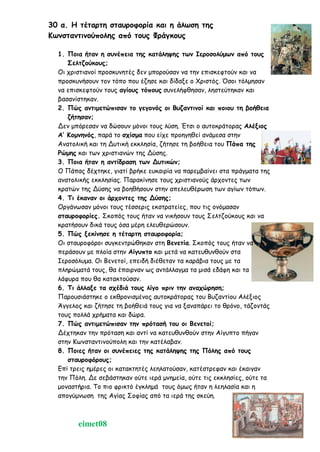 30 α. Η τέταρτη σταυροφορία και η άλωση της
Κωνσταντινούπολης από τους Φράγκους
1. Ποια ήταν η συνέπεια της κατάληψης των Ιεροσολύμων από τους
Σελτζούκους;
Οι χριστιανοί προσκυνητές δεν μπορούσαν να την επισκεφτούν και να
προσκυνήσουν τον τόπο που έζησε και δίδαξε ο Χριστός. Όσοι τόλμησαν
να επισκεφτούν τους αγίους τόπους συνελήφθησαν, ληστεύτηκαν και
βασανίστηκαν.
2. Πώς αντιμετώπισαν το γεγονός οι Βυζαντινοί και ποιου τη βοήθεια
ζήτησαν;
Δεν μπόρεσαν να δώσουν μόνοι τους λύση. Έτσι ο αυτοκράτορας Αλέξιος
Α’ Κομνηνός, παρά το σχίσμα που είχε προηγηθεί ανάμεσα στην
Ανατολική και τη Δυτική εκκλησία, ζήτησε τη βοήθεια του Πάπα της
Ρώμης και των χριστιανών της Δύσης.
3. Ποια ήταν η αντίδραση των Δυτικών;
Ο Πάπας δέχτηκε, γιατί βρήκε ευκαιρία να παρεμβαίνει στα πράγματα της
ανατολικής εκκλησίας. Παρακίνησε τους χριστιανούς άρχοντες των
κρατών της Δύσης να βοηθήσουν στην απελευθέρωση των αγίων τόπων.
4. Τι έκαναν οι άρχοντες της Δύσης;
Οργάνωσαν μόνοι τους τέσσερις εκστρατείες, που τις ονόμασαν
σταυροφορίες. Σκοπός τους ήταν να νικήσουν τους Σελτζούκους και να
κρατήσουν δικά τους όσα μέρη ελευθερώσουν.
5. Πώς ξεκίνησε η τέταρτη σταυροφορία;
Οι σταυροφόροι συγκεντρώθηκαν στη Βενετία. Σκοπός τους ήταν να
περάσουν με πλοία στην Αίγυπτο και μετά να κατευθυνθούν στα
Ιεροσόλυμα. Οι Βενετοί, επειδή διέθεταν τα καράβια τους με τα
πληρώματά τους, θα έπαιρναν ως αντάλλαγμα τα μισά εδάφη και τα
λάφυρα που θα κατακτούσαν.
6. Τι άλλαξε τα σχέδιά τους λίγο πριν την αναχώρηση;
Παρουσιάστηκε ο εκθρονισμένος αυτοκράτορας του Βυζαντίου Αλέξιος
Άγγελος και ζήτησε τη βοήθειά τους για να ξαναπάρει το θρόνο, τάζοντάς
τους πολλά χρήματα και δώρα.
7. Πώς αντιμετώπισαν την πρότασή του οι Βενετοί;
Δέχτηκαν την πρόταση και αντί να κατευθυνθούν στην Αίγυπτο πήγαν
στην Κωνσταντινούπολη και την κατέλαβαν.
8. Ποιες ήταν οι συνέπειες της κατάληψης της Πόλης από τους
σταυροφόρους;
Επί τρεις ημέρες οι κατακτητές λεηλατούσαν, κατέστρεφαν και έκαιγαν
την Πόλη. Δε σεβάστηκαν ούτε ιερά μνημεία, ούτε τις εκκλησίες, ούτε τα
μοναστήρια. Το πιο φρικτό έγκλημά τους όμως ήταν η λεηλασία και η
απογύμνωση της Αγίας Σοφίας από τα ιερά της σκεύη.
eimet08
 