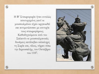 Η Β’ Σταυροφορία ήταν εντελώς
αποτυχημένη γιατί οι
μουσουλμάνοι είχαν οργανωθεί
και αντιμετώπισαν με επιτυχία
τους σταυροφόρους.
Καθοδηγούμενοι από τον
Σαλαντίν οι μουσουλμανικές
δυνάμεις κατέλαβαν ολόκληρη
τη Συρία και, τέλος, πήραν πίσω
την Ιερουσαλήμ, τον Οκτώβριο
του 1187.
 