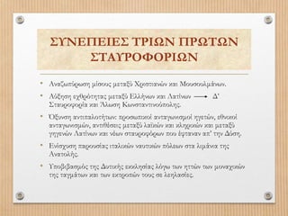 ΣΥΝΕΠΕΙΕΣ ΤΡΙΩΝ ΠΡΩΤΩΝ
ΣΤΑΥΡΟΦΟΡΙΩΝ
• Αναζωπύρωση μίσους μεταξύ Χριστιανών και Μουσουλμάνων.
• Αύξηση εχθρότητας μεταξύ Ελλήνων και Λατίνων Δ’
Σταυροφορία και Άλωση Κωνσταντινούπολης.
• Όξυνση αντιπαλοτήτων: προσωπικοί ανταγωνισμοί ηγετών, εθνικοί
ανταγωνισμών, αντιθέσεις μεταξύ λαϊκών και κληρικών και μεταξύ
γηγενών Λατίνων και νέων σταυροφόρων που έφταναν απ’ την Δύση.
• Ενίσχυση παρουσίας ιταλικών ναυτικών πόλεων στα λιμάνια της
Ανατολής.
• Υποβιβασμός της Δυτικής εκκλησίας λόγω των ηττών των μοναχικών
της ταγμάτων και των εκτροπών τους σε λεηλασίες.
 