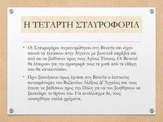Η ΤΕΤΑΡΤΗ ΣΤΑΥΡΟΦΟΡΙΑ
• Οι Σταυροφόροι συγκεντρώθηκαν στη Βενετία και είχαν
σκοπό να πλεύσουν στην Αίγυπτο με βενετικά καράβια και
από κει να βαδίσουν προς τους Αγίους Τόπους. Οι Βενετοί
θα έπαιρναν για την προσφορά τους τα μισά από τα εδάφη
που θα κατακτούσαν.
• Πριν ξεκινήσουν όμως έφτασε στη Βενετία ο έκπτωτος
αυτοκράτορας του Βυζαντίου Αλέξιος Δ' Άγγελος και τους
έπεισε να βαδίσουν προς την Πόλη για να τον βοηθήσουν να
ξαναπάρει το θρόνο του. Για αντάλλαγμα δε, τους
υποσχέθηκε πολλά χρήματα.
 