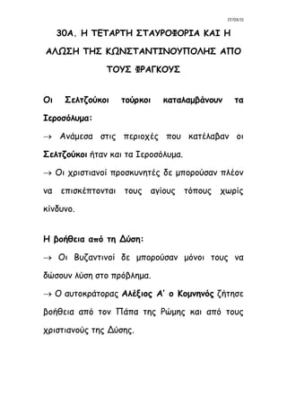 17/03/11
30Α. Η ΤΕΤΑΡΤΗ ΣΤΑΥΡΟΦΟΡΙΑ ΚΑΙ Η
ΑΛΩΣΗ ΤΗΣ ΚΩΝΣΤΑΝΤΙΝΟΥΠΟΛΗΣ ΑΠΟ
ΤΟΥΣ ΦΡΑΓΚΟΥΣ
Οι Σελτζούκοι τούρκοι καταλαμβάνουν τα
Ιεροσόλυμα:
 Ανάμεσα στις περιοχές που κατέλαβαν οι
Σελτζούκοι ήταν και τα Ιεροσόλυμα.
 Οι χριστιανοί προσκυνητές δε μπορούσαν πλέον
να επισκέπτονται τους αγίους τόπους χωρίς
κίνδυνο.
Η βοήθεια από τη Δύση:
 Οι Βυζαντινοί δε μπορούσαν μόνοι τους να
δώσουν λύση στο πρόβλημα.
 Ο αυτοκράτορας Αλέξιος Α’ ο Κομνηνός ζήτησε
βοήθεια από τον Πάπα της Ρώμης και από τους
χριστιανούς της Δύσης.
 