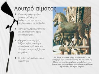 


 Τα άλογα της εικόνας μέχρι το 1204 στόλιζαν τον
ιππόδρομο της Κωνσταντινούπολης. Με την άλωση της
Πόλης από τους Σταυροφόρους μεταφέρθηκαν στην
Βενετία όπου και παραμένουν μέχρι σήμερα στολίζοντας
την εκκλησία του Αγίου Μάρκου.
 