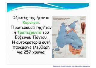 Ιδρυτές της ήταν οιΙδρυτές της ήταν οιΙδρυτές της ήταν οιΙδρυτές της ήταν οι
ΚομνηνοίΚομνηνοί..
Π ύ ά ήΠ ύ ά ήΠρωτεύουσά της ήτανΠρωτεύουσά της ήταν
ηη ΤραπεζούνταΤραπεζούντα τουτουηη ρ ζρ ζ
Εύξεινου Πόντου.Εύξεινου Πόντου.
Η αυτοκρατορία αυτήΗ αυτοκρατορία αυτήΗ αυτοκρατορία αυτήΗ αυτοκρατορία αυτή
παρέμεινε ελεύθερηπαρέμεινε ελεύθερηρ ρρ ρ
για 257 χρόνια.για 257 χρόνια.
Δημιουργός: Πέτρος Σαμούχος http://samouchos.weebly.com/
 