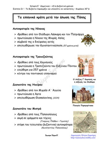 Ιστορία Ε΄ Δημοτικού – «Στα βυζαντινά χρόνια»
Ενότητα Στ΄: Το Βυζάντιο παρακμάζει και υποκύπτει σε κατακτητές – Κεφάλαιο 30ο
β
Σαμούχος Πέτρος©
Αυτοκρατορία της Νίκαιας
 ιδρύθηκε από τον Θεόδωρο Λάσκαρη και τον Πατριάρχη
 πρωτεύουσα η Νίκαια της Μικράς Ασίας
 σύμβολό της ο δικέφαλος αετός
 απελευθέρωσε την Κωνσταντινούπολη (57 χρόνια μετά)
Αυτοκρατορία της Τραπεζούντας
 ιδρύθηκε από τους Κομνηνούς
 πρωτεύουσα η Τραπεζούντα του Εύξεινου Πόντου
 ελεύθερη για 257 χρόνια
 κέντρο του ποντιακού ελληνισμού
Δεσποτάτο της Ηπείρου
 ιδρύθηκε από τον Μιχαήλ Α΄ Άγγελο
 πρωτεύουσα η Άρτα
 απελευθέρωση Θεσσαλονίκης (1224)
Δεσποτάτο του Μιστρά
 ιδρύθηκε από τους Παλαιολόγους
 ακμή σε γράμματα και τέχνες
(Γεώργιος Πλήθων – Γεμιστός)
 στέψη του τελευταίου βυζαντινού αυτοκράτορα
(Κωνσταντίνος Παλαιολόγος)
Τα ελληνικά κράτη μετά την άλωση της Πόλης
Ο Αλέξιος Γ’ Κομνηνός και
η σύζυγός του Θεοδώρα
Παναγία Παρηγορίτισσα
Δημιουργός: Πέτρος Σαμούχος
http://samouchos.weebly.com/
 