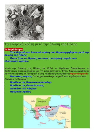 Τα ελληνικά κράτη μετά την άλωση της Πόλης
Τι θα μάθουμε:
 Τα ελληνικά και λατινικά κράτη που δημιουργήθηκαν μετά την
άλωση της Πόλης.
 Ποιοι ήταν οι ιδρυτές και ποια η ιστορική πορεία των
ελληνικών κρατών.
Μετά την άλωση της Πόλης το 1204, οι Φράγκοι διαμέλησαν τη
Βυζαντινή αυτοκρατορία και τη μοιράστηκαν. Έτσι, δημιουργήθηκαν
λατινικά κράτη. Η ιστορική αυτή περίοδος ονομάζεταιΦραγκοκρατία:
 Βενετικές κτήσεις (τα σημαντικότερα νησιά του Αιγίου και του
Ιουνίου πελάγους).
 Βασίλειο της Κωνσταντινούπολης.
 Βασίλειο της Θεσσαλονίκης.
 Δουκάτο των Αθηνών.
 Ηγεμονία Αχαΐας.
 