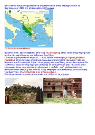 Επεκτάθηκε στη Δυτική Ελλάδα και στη Μακεδονία, όπου ελευθέρωσε και τη
Θεσσαλονίκη(1224), την οποία κράτησε 20 χρόνια.
Το δεσποτάτο του Μιστρά
Ιδρύθηκε πολύ αργότερα(1259) από τους Παλαιολόγους. Ήταν κοντά στη Σπάρτη αλλά
σιγά σιγά επεκτάθηκε ως τον Ισθμό της Κορίνθου.
Γνώρισε μεγάλη πολιτιστική ακμή. Σ' αυτό δίδαξε και ο σοφός Γεώργιος Πλήθων-
Γεμιστός,ο οποίος έγραψε περίφημα συγγράμματα με σκοπό την αναγέννηση και
διάσωση του Ελληνισμού. Πήρε επίσης μέρος στις συνόδους για την ένωση των δύο
εκκλησιών και ήταν υπέρμαχος της άποψης ότι οι Βυζαντινοί ήταν "Έλληνες στην
καταγωγή, όπως μαρτυρούσε η γλώσσα και η παιδεία τους" και θα έπρεπε να
αποκαλούνται Έλληνες. Στο Μιστρά τέλος στέφθηκε και ο τελευταίος αυτοκράτορας
του Βυζαντίου, οΚωνσταντίνος ο ΙΑ' ο Παλαιολόγος.
Πολλά ερείπια εκκλησιών και του παλατιού σώζονται ως σήμερα.
 