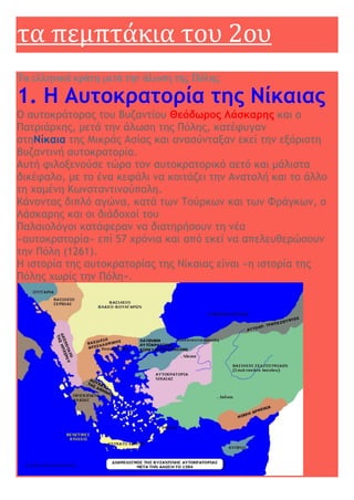τα πεμπτάκια του 2ου
Τα ελληνικά κράτη μετά την άλωση της Πόλης
1. Η Αυτοκρατορία της Νίκαιας
Ο αυτοκράτορας του Βυζαντίου Θεόδωρος Λάσκαρης και ο
Πατριάρχης, μετά την άλωση της Πόλης, κατέφυγαν
στηΝίκαια της Μικράς Ασίας και ανασύνταξαν εκεί την εξόριστη
βυζαντινή αυτοκρατορία.
Αυτή φιλοξενούσε τώρα τον αυτοκρατορικό αετό και μάλιστα
δικέφαλο, με το ένα κεφάλι να κοιτάζει την Ανατολή και το άλλο
τη χαμένη Κωνσταντινούπολη.
Κάνοντας διπλό αγώνα, κατά των Τούρκων και των Φράγκων, ο
Λάσκαρης και οι διάδοχοί του
Παλαιολόγοι κατάφεραν να διατηρήσουν τη νέα
«αυτοκρατορία» επί 57 χρόνια και από εκεί να απελευθερώσουν
την Πόλη (1261).
Η ιστορία της αυτοκρατορίας της Νίκαιας είναι «η ιστορία της
Πόλης χωρίς την Πόλη».
 