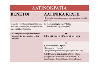 ΛΑΤΙΝΟΚΡΑΤΙΑ
ΒΕΝΕΤΟΙ ΛΑΤΙΝΙΚΑ ΚΡΑΤΗ
 φεουδαρχικά, εξαρτημένα αλυσιδωτά το ένα απόφ ρχ , ξ ρ ημ
το άλλο
Η μερίδα του λέοντος περιήλθε στους
Βενετούς που έλαβαν το μεγαλύτερο
1. Αυτοκρατορία Κων/πολης
(Βαλδουίνος της Φλάνδρας)Βενετούς, που έλαβαν το μεγαλύτερο
μέρος της βασιλεύουσας
(Βαλδουίνος της Φλάνδρας)
και τα σημαντικότερα λιμάνια και ημ ρ μ
νησιά του Αιγαίου και του Ιονίου
Πελάγους.

2. Β α σ ί λ ε ι ο τ η ς Θ ε σ σ α λ ο ν ί κ η ς

3. Δουκάτο των Αθηνών
- Καταλανοί (14ος αι.)
λ ή έ π ζ ώ (έ 1456)-φλωρεντιανή οικογένεια τραπεζιτών (έως 1456)
4. Η Ηγεμονία της Αχαΐας, από την οποία
γεννήθηκε το Δεσποτάτο του Μυστρά. Οι
φεουδαρχικοί θεσμοί θύμιζαν έντονα Γαλλία.
 