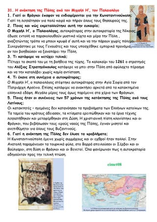 31. Η ανάκτηση της Πόλης από τον Μιχαήλ Η’, τον Παλαιολόγο
1. Γιατί οι Φράγκοι έπαψαν να ενδιαφέρονται για την Κωνσταντινούπολη;
Γιατί τη λεηλάτησαν για πολύ καιρό και πήραν όλους τους θησαυρούς της.
2. Ποιος και πώς εκμεταλλεύτηκε αυτή την ευκαιρία;
Ο Μιχαήλ Η’, ο Παλαιολόγος, αυτοκράτορας στην αυτοκρατορία της Νίκαιας,
έδωσε εντολή να παρακολουθούν μυστικά νύχτα και μέρα την Πόλη ,
αναζητώντας τρόπο να μπουν κρυφά σ’ αυτή και να την πάρουν χωρίς πόλεμο.
Συνεργάστηκε με τους Γενουάτες και τους υποσχέθηκε εμπορικά προνόμια,
αν τον βοηθούσαν να ξαναπάρει την Πόλη.
3. Τι κατάφερε να πετύχει τελικά;
Πέτυχε το σκοπό του με τη βοήθεια της τύχης. Το καλοκαίρι του 1261 ο στρατηγός
του Αλέξιος Στρατηγόπουλος κατάφερε να μπει στην Πόλη από αφύλαχτο πέρασμα
και να την καταλάβει χωρίς καμία αντίσταση.
4. Τι έκανε στη συνέχεια ο αυτοκράτορας;
Ο Μιχαήλ Η’, ο παλαιολόγος στέφτηκε αυτοκράτορας στην Αγία Σοφία από τον
Πατριάρχη Αρσένιο. Επίσης κατάφερε να ανακτήσει αρκετά από τα κατακτημένα
ελληνικά εδάφη. Μεγάλο μέρος τους όμως παρέμεινε στα χέρια των Φράγκων.
5. Ποιες ήταν οι συνέπειες των 57 χρόνων της κατάκτησης της Πόλης από τους
Λατίνους;
Οι κατακτητές – ηγεμόνες δεν κατανόησαν τα προβλήματα των Ελλήνων κατοίκων της.
Τα ταμεία του κράτους άδειασαν, τα κτίσματα ερειπώθηκαν και τα έργα τέχνης
λεηλατήθηκαν και μεταφέρθηκαν στη Δύση. Η χριστιανική πίστη κλονίστηκε και οι
Φράγκοι, που βεβήλωσαν τους ιερούς ναούς της Πόλης, έγιναν μισητοί και
ανεπιθύμητοι για όλους τους Βυζαντινούς.
6. Γιατί η ανάκτηση της Πόλης δεν έλυσε τα προβλήματα;
Η Κωνσταντινούπολη έμεινε χωρίς συμμάχους και οι εχθροί ήταν πολλοί. Στην
Ανατολή παραμόνευαν τα τουρκικά φύλα, στο Βορρά απειλούσαν οι Σέρβοι και οι
Βούλγαροι, στη δύση οι Φράγκοι και οι Βενετοί. Όλα φανέρωναν πως η αυτοκρατορία
οδηγούνταν προς την τελική πτώση.
eimet08
 