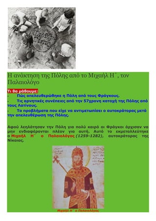 Η ανάκτηση της Πόλης από το Μιχαήλ Η΄, τον
Παλαιολόγο
Τι θα μάθουμε:
 Πώς απελευθερώθηκε η Πόλη από τους Φράγκους.
 Τις αρνητικές συνέπειες από την 57χρονη κατοχή της Πόλης από
τους Λατίνους.
 Τα προβλήματα που είχε να αντιμετωπίσει ο αυτοκράτορας μετά
την απελευθέρωση της Πόλης.
Αφού λεηλάτησαν την Πόλη για πολύ καιρό οι Φράγκοι άρχισαν να
μην ενδιαφέρονται πλέον για αυτή. Αυτό το εκμεταλλεύτηκε
ο Μιχαήλ Η΄ ο Παλαιολόγος (1259-1282), αυτοκράτορας της
Νίκαιας.
Μιχαήλ Η΄ ο Παλαιολόγος
 