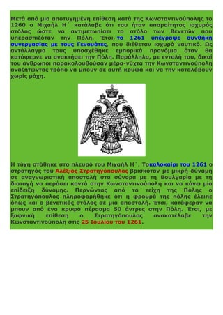 Μετά από μια αποτυχημένη επίθεση κατά της Κωνσταντινούπολης το
1260 ο Μιχαήλ Η΄ κατάλαβε ότι του ήταν απαραίτητος ισχυρός
στόλος ώστε να αντιμετωπίσει το στόλο των Βενετών που
υπερασπιζόταν την Πόλη. Έτσι, το 1261 υπέγραψε συνθήκη
συνεργασίας με τους Γενουάτες, που διέθεταν ισχυρό ναυτικό. Ως
αντάλλαγμα τους υποσχέθηκε εμπορικά προνόμια όταν θα
κατάφερνε να ανακτήσει την Πόλη. Παράλληλα, με εντολή του, δικοί
του άνθρωποι παρακολουθούσαν μέρα-νύχτα την Κωνσταντινούπολη
αναζητώντας τρόπο να μπουν σε αυτή κρυφά και να την καταλάβουν
χωρίς μάχη.
Η τύχη στάθηκε στο πλευρό του Μιχαήλ Η΄. Τοκαλοκαίρι του 1261 ο
στρατηγός του Αλέξιος Στρατηγόπουλος βρισκόταν με μικρή δύναμη
σε αναγνωριστική αποστολή στα σύνορα με τη Βουλγαρία με τη
διαταγή να περάσει κοντά στην Κωνσταντινούπολη και να κάνει μία
επίδειξη δύναμης. Περνώντας από τα τείχη της Πόλης ο
Στρατηγόπουλος πληροφορήθηκε ότι η φρουρά της πόλης έλειπε
όπως και ο βενετικός στόλος σε μια αποστολή. Έτσι, κατάφεραν να
μπουν από ένα κρυφό πέρασμα 50 άντρες στην Πόλη. Έτσι, με
ξαφνική επίθεση ο Στρατηγόπουλος ανακατέλαβε την
Κωνσταντινούπολη στις 25 Ιουλίου του 1261.
 