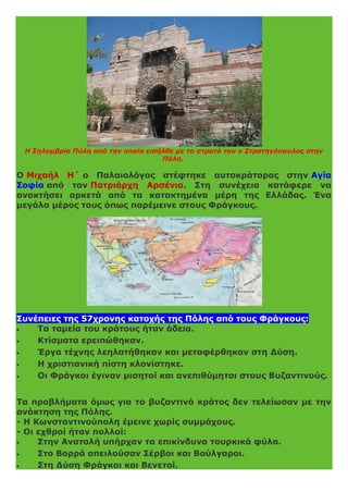 Η Σηλυμβρία Πύλη από την οποία εισήλθε με το στρατό του ο Στρατηγόπουλος στην
Πόλη.
Ο Μιχαήλ Η΄ ο Παλαιολόγος στέφτηκε αυτοκράτορας στην Αγία
Σοφία από τον Πατριάρχη Αρσένιο. Στη συνέχεια κατάφερε να
ανακτήσει αρκετά από τα κατακτημένα μέρη της Ελλάδας. Ένα
μεγάλο μέρος τους όπως παρέμεινε στους Φράγκους.
Συνέπειες της 57χρονης κατοχής της Πόλης από τους Φράγκους:
 Τα ταμεία του κράτους ήταν άδεια.
 Κτίσματα ερειπώθηκαν.
 Έργα τέχνης λεηλατήθηκαν και μεταφέρθηκαν στη Δύση.
 Η χριστιανική πίστη κλονίστηκε.
 Οι Φράγκοι έγιναν μισητοί και ανεπιθύμητοι στους Βυζαντινούς.
Τα προβλήματα όμως για το βυζαντινό κράτος δεν τελείωσαν με την
ανάκτηση της Πόλης.
- Η Κωνσταντινούπολη έμεινε χωρίς συμμάχους.
- Οι εχθροί ήταν πολλοί:
 Στην Ανατολή υπήρχαν τα επικίνδυνα τουρκικά φύλα.
 Στο Βορρά απειλούσαν Σέρβοι και Βούλγαροι.
 Στη Δύση Φράγκοι και Βενετοί.
 