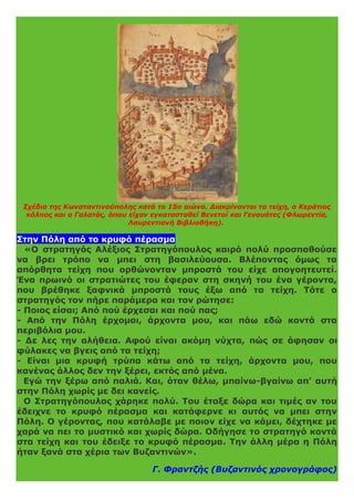 Σχέδιο της Κωνσταντινούπολης κατά το 15ο αιώνα. Διακρίνονται τα τείχη, ο Κεράτιος
κόλπος και ο Γαλατάς, όπου είχαν εγκατασταθεί Βενετοί και Γενουάτες (Φλωρεντία,
Λαυρεντιανή Βιβλιοθήκη).
Στην Πόλη από το κρυφό πέρασμα
«Ο στρατηγός Αλέξιος Στρατηγόπουλος καιρό πολύ προσπαθούσε
να βρει τρόπο να μπει στη βασιλεύουσα. Βλέποντας όμως τα
απόρθητα τείχη που ορθώνονταν μπροστά του είχε απογοητευτεί.
Ένα πρωινό οι στρατιώτες του έφεραν στη σκηνή του ένα γέροντα,
που βρέθηκε ξαφνικά μπροστά τους έξω από τα τείχη. Τότε ο
στρατηγός τον πήρε παράμερα και τον ρώτησε:
- Ποιος είσαι; Από πού έρχεσαι και πού πας;
- Από την Πόλη έρχομαι, άρχοντα μου, και πάω εδώ κοντά στα
περιβόλια μου.
- Δε λες την αλήθεια. Αφού είναι ακόμη νύχτα, πώς σε άφησαν οι
φύλακες να βγεις από τα τείχη;
- Είναι μια κρυφή τρύπα κάτω από τα τείχη, άρχοντα μου, που
κανένας άλλος δεν την ξέρει, εκτός από μένα.
Εγώ την ξέρω από παλιά. Και, όταν θέλω, μπαίνω-βγαίνω απ’ αυτή
στην Πόλη χωρίς με δει κανείς.
Ο Στρατηγόπουλος χάρηκε πολύ. Του έταξε δώρα και τιμές αν του
έδειχνε το κρυφό πέρασμα και κατάφερνε κι αυτός να μπει στην
Πόλη. Ο γέροντας, που κατάλαβε με ποιον είχε να κάμει, δέχτηκε με
χαρά να πει το μυστικό και χωρίς δώρα. Οδήγησε το στρατηγό κοντά
στα τείχη και του έδειξε το κρυφό πέρασμα. Την άλλη μέρα η Πόλη
ήταν ξανά στα χέρια των Βυζαντινών».
Γ. Φραντζής (Βυζαντινός χρονογράφος)
 