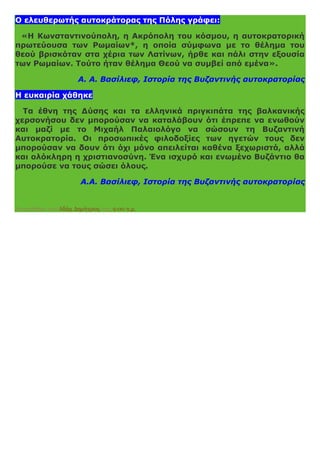 Ο ελευθερωτής αυτοκράτορας της Πόλης γράφει:
«Η Κωνσταντινούπολη, η Ακρόπολη του κόσμου, η αυτοκρατορική
πρωτεύουσα των Ρωμαίων*, η οποία σύμφωνα με το θέλημα του
θεού βρισκόταν στα χέρια των Λατίνων, ήρθε και πάλι στην εξουσία
των Ρωμαίων. Τούτο ήταν θέλημα Θεού να συμβεί από εμένα».
Α. Α. Βασίλιεφ, Ιστορία της Βυζαντινής αυτοκρατορίας
Η ευκαιρία χάθηκε
Τα έθνη της Δύσης και τα ελληνικά πριγκιπάτα της βαλκανικής
χερσονήσου δεν μπορούσαν να καταλάβουν ότι έπρεπε να ενωθούν
και μαζί με το Μιχαήλ Παλαιολόγο να σώσουν τη Βυζαντινή
Αυτοκρατορία. Οι προσωπικές φιλοδοξίες των ηγετών τους δεν
μπορούσαν να δουν ότι όχι μόνο απειλείται καθένα ξεχωριστά, αλλά
και ολόκληρη η χριστιανοσύνη. Ένα ισχυρό και ενωμένο Βυζάντιο θα
μπορούσε να τους σώσει όλους.
Α.Α. Βασίλιεφ, Ιστορία της Βυζαντινής αυτοκρατορίας
Αναρτήθηκε από Αδάμ Δημήτριος στις 9:00 π.μ.
 