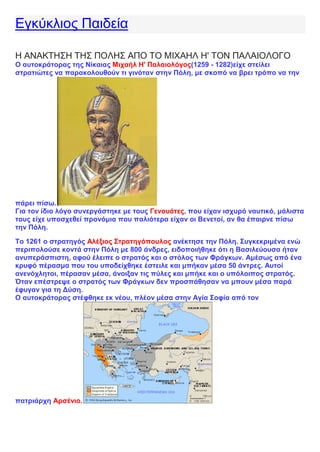 Εγκύκλιος Παιδεία
Η ΑΝΑΚΤΗΣΗ ΤΗΣ ΠΟΛΗΣ ΑΠΟ ΤΟ ΜΙΧΑΗΛ Η' ΤΟΝ ΠΑΛΑΙΟΛΟΓΟ
Ο αυτοκράτορας της Νίκαιας Μιχαήλ Η' Παλαιολόγος(1259 - 1282)είχε στείλει
στρατιώτες να παρακολουθούν τι γινόταν στην Πόλη, με σκοπό να βρει τρόπο να την
πάρει πίσω.
Για τον ίδιο λόγο συνεργάστηκε με τους Γενουάτες, που είχαν ισχυρό ναυτικό, μάλιστα
τους είχε υποσχεθεί προνόμια που παλιότερα είχαν οι Βενετοί, αν θα έπαιρνε πίσω
την Πόλη.
Το 1261 ο στρατηγός Αλέξιος Στρατηγόπουλος ανέκτησε την Πόλη. Συγκεκριμένα ενώ
περιπολούσε κοντά στην Πόλη με 800 άνδρες, ειδοποιήθηκε ότι η Βασιλεύουσα ήταν
ανυπεράσπιστη, αφού έλειπε ο στρατός και ο στόλος των Φράγκων. Αμέσως από ένα
κρυφό πέρασμα που του υποδείχθηκε έστειλε και μπήκαν μέσα 50 άντρες. Αυτοί
ανενόχλητοι, πέρασαν μέσα, άνοιξαν τις πύλες και μπήκε και ο υπόλοιπος στρατός.
Όταν επέστρεψε ο στρατός των Φράγκων δεν προσπάθησαν να μπουν μέσα παρά
έφυγαν για τη Δύση.
Ο αυτοκράτορας στέφθηκε εκ νέου, πλέον μέσα στην Αγία Σοφία από τον
πατριάρχη Αρσένιο.
 