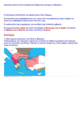 Ανέκτησε αρκετά από τα βυζαντινά εδάφη που κατείχαν οι Φράγκοι.
Η οικονομική κατάσταση που βρήκε όμως ήταν άσχημη.
Οι λεηλασίες και οι βαρβαρότητες των ναών από τους Φράγκους είχαν αυξήσει το
μίσος των ορθοδόξων χριστιανών εναντίον τους.
Το κράτος δεν είχε συμμάχους, ενώ αντίθετα είχε πολλούς εχθρούς.
Οι σημαντικότεροι εχθροί του ήταν στο βορρά οι Βούλγαροι και οι Σέρβοι, στη δύση
οι Φράγκοι και οι Βενετοί και στην ανατολή οι Τούρκοι.
ΕΡΩΤΗΣΕΙΣ:
1. Πόσα χρόνια κράτησαν την Πόλη οι Φράγκοι;
2.Παρατήρησε τον παρακάτω χάρτη και εντόπισε τα εδάφη του βυζαντινού κράτους
μετά την ανάκτηση της Πόλης. Έφτασε τα παλιά σύνορά του; Ποιοι εχθροί περιζώνουν
τώρα το κράτος;
Αναρτήθηκε από ΝΙΚΟΣ στις Πέμπτη, Μαρτίου 12, 2009
 