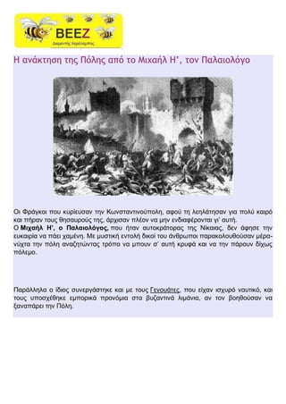 Η ανάκτηση της Πόλης από το Μιχαήλ Η’, τον Παλαιολόγο
Οι Φράγκοι που κυρίευσαν την Κωνσταντινούπολη, αφού τη λεηλάτησαν για πολύ καιρό
και πήραν τους θησαυρούς της, άρχισαν πλέον να μην ενδιαφέρονται γι’ αυτή.
Ο Μιχαήλ Η’, ο Παλαιολόγος, που ήταν αυτοκράτορας της Νίκαιας, δεν άφησε την
ευκαιρία να πάει χαμένη. Με μυστική εντολή δικοί του άνθρωποι παρακολουθούσαν μέρα-
νύχτα την πόλη αναζητώντας τρόπο να μπουν σ’ αυτή κρυφά και να την πάρουν δίχως
πόλεμο.
Παράλληλα ο ίδιος συνεργάστηκε και με τους Γενουάτες, που είχαν ισχυρό ναυτικό, και
τους υποσχέθηκε εμπορικά προνόμια στα βυζαντινά λιμάνια, αν τον βοηθούσαν να
ξαναπάρει την Πόλη.
 
