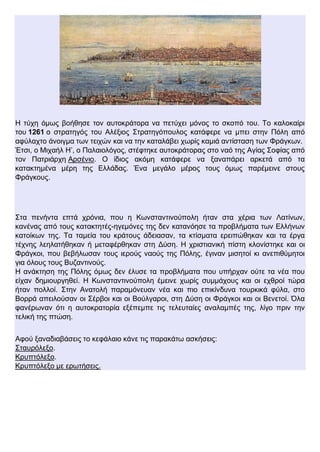 Η τύχη όμως βοήθησε τον αυτοκράτορα να πετύχει μόνος το σκοπό του. Το καλοκαίρι
του 1261 ο στρατηγός του Αλέξιος Στρατηγόπουλος κατάφερε να μπει στην Πόλη από
αφύλαχτο άνοιγμα των τειχών και να την καταλάβει χωρίς καμιά αντίσταση των Φράγκων.
Έτσι, ο Μιχαήλ Η’, ο Παλαιολόγος, στέφτηκε αυτοκράτορας στο ναό της Αγίας Σοφίας από
τον Πατριάρχη Αρσένιο. Ο ίδιος ακόμη κατάφερε να ξαναπάρει αρκετά από τα
κατακτημένα μέρη της Ελλάδας. Ένα μεγάλο μέρος τους όμως παρέμεινε στους
Φράγκους.
Στα πενήντα επτά χρόνια, που η Κωνσταντινούπολη ήταν στα χέρια των Λατίνων,
κανένας από τους κατακτητές-ηγεμόνες της δεν κατανόησε τα προβλήματα των Ελλήνων
κατοίκων της. Τα ταμεία του κράτους άδειασαν, τα κτίσματα ερειπώθηκαν και τα έργα
τέχνης λεηλατήθηκαν ή μεταφέρθηκαν στη Δύση. Η χριστιανική πίστη κλονίστηκε και οι
Φράγκοι, που βεβήλωσαν τους ιερούς ναούς της Πόλης, έγιναν μισητοί κι ανεπιθύμητοι
για όλους τους Βυζαντινούς.
Η ανάκτηση της Πόλης όμως δεν έλυσε τα προβλήματα που υπήρχαν ούτε τα νέα που
είχαν δημιουργηθεί. Η Κωνσταντινούπολη έμεινε χωρίς συμμάχους και οι εχθροί τώρα
ήταν πολλοί. Στην Ανατολή παραμόνευαν νέα και πιο επικίνδυνα τουρκικά φύλα, στο
Βορρά απειλούσαν οι Σέρβοι και οι Βούλγαροι, στη Δύση οι Φράγκοι και οι Βενετοί. Όλα
φανέρωναν ότι η αυτοκρατορία εξέπεμπε τις τελευταίες αναλαμπές της, λίγο πριν την
τελική της πτώση.
Αφού ξαναδιαβάσεις το κεφάλαιο κάνε τις παρακάτω ασκήσεις:
Σταυρόλεξο.
Κρυπτόλεξο.
Κρυπτόλεξο με ερωτήσεις.
 