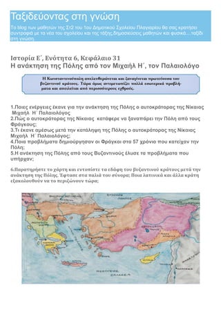Ταξιδεύοντας στη γνώση
Το blog των μαθητών της Στ2 του 1ου Δημοτικού Σχολείου Πλαγιαρίου θα σας κρατήσει
συντροφιά με τα νέα του σχολείου και της τάξης,δημοσιεύσεις μαθητών και φυσικά....ταξίδι
στη γνώση.
Ιστορία E΄, Ενότητα 6, Κεφάλαιο 31
Η ανάκτηση της Πόλης από τον Μιχαήλ Η΄, τον Παλαιολόγο
1.Ποιες ενέργειες έκανε για την ανάκτηση της Πόλης ο αυτοκράτορας της Νίκαιας
Μιχαήλ Η΄ Παλαιολόγος
2.Πώς ο αυτοκράτορας της Νίκαιας κατάφερε να ξαναπάρει την Πόλη από τους
Φράγκους;
3.Τι έκανε αμέσως μετά την κατάληψη της Πόλης ο αυτοκράτορας της Νίκαιας
Μιχαήλ Η΄ Παλαιολόγος;
4.Ποια προβλήματα δημιούργησαν οι Φράγκοι στα 57 χρόνια που κατείχαν την
Πόλη;
5.Η ανάκτηση της Πόλης από τους Βυζαντινούς έλυσε τα προβλήματα που
υπήρχαν;
6.Παρατηρήστε το χάρτη και εντοπίστε τα εδάφη του βυζαντινού κράτους μετά την
ανάκτηση της Πόλης. Έφτασε στα παλιά του σύνορα; Ποια λατινικά και άλλα κράτη
εξακολουθούν να το περιζώνουν τώρα;
 