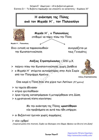 Ιστορία Ε΄ Δημοτικού – «Στα βυζαντινά χρόνια»
Ενότητα Στ΄: Το Βυζάντιο παρακμάζει και υποκύπτει σε κατακτητές – Κεφάλαιο 31ο
Σαμούχος Πέτρος©
Μιχαήλ Η΄, ο Παλαιολόγος
επιθυμεί να πάρει πίσω την Πόλη
δίνει εντολή να παρακολουθούν συνεργάζεται με
την Κωνσταντινούπολη τους Γενουάτες
Αλέξιος Στρατηγόπουλος – 1261 μ.Χ.
 παίρνει πίσω την Κωνσταντινούπολη, χωρίς βοήθεια
 ο Μιχαήλ Η΄ στέφεται αυτοκράτορας στην Αγία Σοφία
από τον Πατριάρχη Αρσένιο
Όσο καιρό η Πόλη ήταν στα χέρια των Λατίνων (57 χρόνια)
 τα ταμεία άδειασαν
 κτίρια ερειπώθηκαν
 έργα τέχνης καταστράφηκαν ή μεταφέρθηκαν στη Δύση
 η χριστιανική πίστη κλονίστηκε
Με την ανάκτηση της Πόλης προστέθηκαν
νέα προβλήματα σε αυτά που ήδη υπήρχαν.
 οι Βυζαντινοί έμειναν χωρίς συμμάχους
 νέοι εχθροί
(τουρκικά φύλλα στην Ανατολή, Σέρβοι και Βούλγαροι στον Βορρά, Φράγκοι και Βενετοί στη Δύση)
Η ανάκτηση της Πόλης
από τον Μιχαήλ Η΄, τον Παλαιολόγο
Μιχαήλ Η΄, Παλαιολόγος
Αλέξιος Στρατηγόπουλος
Δημιουργός: Πέτρος Σαμούχος
http://samouchos.weebly.com/
 
