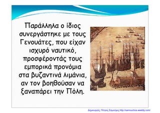 Παράλληλα ο ίδιοςΠαράλληλα ο ίδιος
συνεργάστηκε με τουςσυνεργάστηκε με τους
Γενουάτες που είχανΓενουάτες που είχανΓενουάτες, που είχανΓενουάτες, που είχαν
ισχυρό ναυτικό,ισχυρό ναυτικό,
έ άέ άπροσφέροντάς τουςπροσφέροντάς τους
εμπορικά προνόμιαεμπορικά προνόμιαμ ρ ρ μμ ρ ρ μ
στα βυζαντινά λιμάνια,στα βυζαντινά λιμάνια,
αν τον βοηθούσαν νααν τον βοηθούσαν νααν τον βοηθούσαν νααν τον βοηθούσαν να
ξαναπάρει την Πόλη.ξαναπάρει την Πόλη.
Δημιουργός: Πέτρος Σαμούχος http://samouchos.weebly.com/
 