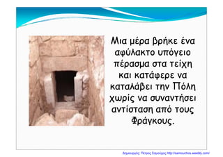 Μια μέρα βρήκε έναΜια μέρα βρήκε έναΜια μέρα βρήκε έναΜια μέρα βρήκε ένα
αφύλακτο υπόγειοαφύλακτο υπόγειο
έ ίέ ίπέρασμα στα τείχηπέρασμα στα τείχη
και κατάφερε νακαι κατάφερε ναφ ρφ ρ
καταλάβει την Πόληκαταλάβει την Πόλη
χωρίς να συναντήσειχωρίς να συναντήσειχωρίς να συναντήσειχωρίς να συναντήσει
αντίσταση από τουςαντίσταση από τουςςς
Φράγκους.Φράγκους.
Δημιουργός: Πέτρος Σαμούχος http://samouchos.weebly.com/
 