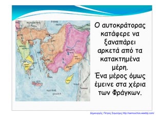 Ο αυτοκράτοραςΟ αυτοκράτορας
άάκατάφερε νακατάφερε να
ξαναπάρειξαναπάρειξ ρξ ρ
αρκετά από τααρκετά από τα
κατακτημένακατακτημένακατακτημένακατακτημένα
μέρη.μέρη.
Ένα μέρος όμωςΈνα μέρος όμως
έμεινε στα χέριαέμεινε στα χέριαέμεινε στα χέριαέμεινε στα χέρια
των Φράγκων.των Φράγκων.
Δημιουργός: Πέτρος Σαμούχος http://samouchos.weebly.com/
 