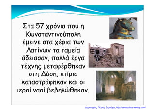 Στα 57 χρόνια που ηΣτα 57 χρόνια που η
ΚωνσταντινούποληΚωνσταντινούπολη
έμεινε στα χέρια τωνέμεινε στα χέρια τωνέμεινε στα χέρια τωνέμεινε στα χέρια των
Λατίνων τα ταμείαΛατίνων τα ταμεία
άδειασαν, πολλά έργαάδειασαν, πολλά έργα
τέχνης μεταφέρθηκαντέχνης μεταφέρθηκαντέχνης μεταφέρθηκαντέχνης μεταφέρθηκαν
στη Δύση, κτίριαστη Δύση, κτίρια
άάκαταστράφηκαν και οικαταστράφηκαν και οι
ιεροί ναοί βεβηλώθηκαν.ιεροί ναοί βεβηλώθηκαν.ρ β βη η .ρ β βη η .
Δημιουργός: Πέτρος Σαμούχος http://samouchos.weebly.com/
 