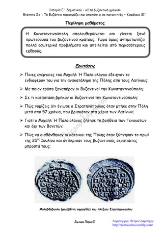 Ιστορία Ε΄ Δημοτικού – «Στα βυζαντινά χρόνια»
Ενότητα Στ΄: Το Βυζάντιο παρακμάζει και υποκύπτει σε κατακτητές – Κεφάλαιο 31ο
Σαμούχος Πέτρος©
Περίληψη μαθήματος


Ερωτήσεις
 Ποιες ενέργειες του Μιχαήλ Ή Παλαιολόγου έδειχναν το
ενδιαφέρον του για την ανακατάληψη της Πόλης από τους Λατίνους;
 Με ποιον τρόπο ξαναπήραν οι Βυζαντινοί την Κωνσταντινούπολη;
 Σε τι κατάσταση βρήκαν οι Βυζαντινοί την Κωνσταντινούπολη;
 Πώς νομίζεις ότι ένιωσε ο Στρατηγόπουλος όταν μπήκε στην Πόλη
μετά από 57 χρόνια, που βρισκόταν στα χέρια των Λατίνων;
 Γιατί ο Μιχαήλ Ή Παλαιολόγος ζήτησε τη βοήθεια των Γενουατών
και όχι των Βενετών;
 Πώς να αισθάνθηκαν οι κάτοικοι της Πόλης όταν ξύπνησαν το πρωί
της 25ης
Ιουλίου και αντίκρισαν τους βυζαντινούς στρατιώτες
μπροστά τους;
Η Κωνσταντινούπολη απελευθερώνεται και γίνεται ξανά
πρωτεύουσα του βυζαντινού κράτους. Τώρα όμως αντιμετωπίζει
πολλά εσωτερικά προβλήματα και απειλείται από περισσότερους
εχθρούς.
Μολυβδόβουλο (μολύβδινη σφραγίδα) του Αλέξιου Στρατηγόπουλου
Δημιουργός: Πέτρος Σαμούχος
http://samouchos.weebly.com/
 