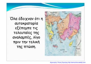 Όλ έδ όΌλ έδ όΌλα έδειχναν ότι ηΌλα έδειχναν ότι η
αυτοκρατορίααυτοκρατορίαρ ρρ ρ
εξέπεμπε τιςεξέπεμπε τις
τελευταίες τηςτελευταίες τηςτελευταίες τηςτελευταίες της
αναλαμπές, λίγοαναλαμπές, λίγομ ςμ ς
πριν την τελικήπριν την τελική
της πτώσητης πτώσητης πτώση.της πτώση.
Δημιουργός: Πέτρος Σαμούχος http://samouchos.weebly.com/
 