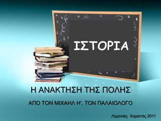 Η ΑΝΑΚΤΗΣΗ ΤΗΣ ΠΟΛΗΣ
ΑΠΟ ΤΟΝ ΜΙΧΑΗΛ Η’, ΤΟΝ ΠΑΛΑΙΟΛΟΓΟ
ΙΣΤΟΡΙΑ
Λεμονιάς Χαριστός 2011
 
