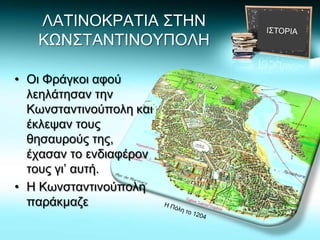 ΛΑΤΙΝΟΚΡΑΤΙΑ ΣΤΗΝ
ΚΩΝΣΤΑΝΤΙΝΟΥΠΟΛΗ
• Οι Φράγκοι αφού
λεηλάτησαν την
Κωνσταντινούπολη και
έκλεψαν τους
θησαυρούς της,
έχασαν το ενδιαφέρον
τους γι’ αυτή.
• Η Κωνσταντινούπολη
παράκμαζε
 