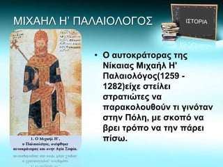 ΜΙΧΑΗΛ Η’ ΠΑΛΑΙΟΛΟΓΟΣ
• Ο αυτοκράτορας της
Νίκαιας Μιχαήλ Η'
Παλαιολόγος(1259 -
1282)είχε στείλει
στρατιώτες να
παρακολουθούν τι γινόταν
στην Πόλη, με σκοπό να
βρει τρόπο να την πάρει
πίσω.
 