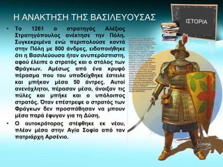 Η ΑΝΑΚΤΗΣΗ ΤΗΣ ΒΑΣΙΛΕΥΟΥΣΑΣ
• Το 1261 ο στρατηγός Αλέξιος
Στρατηγόπουλος ανέκτησε την Πόλη.
Συγκεκριμένα ενώ περιπολούσε κοντά
στην Πόλη με 800 άνδρες, ειδοποιήθηκε
ότι η Βασιλεύουσα ήταν ανυπεράσπιστη,
αφού έλειπε ο στρατός και ο στόλος των
Φράγκων. Αμέσως από ένα κρυφό
πέρασμα που του υποδείχθηκε έστειλε
και μπήκαν μέσα 50 άντρες. Αυτοί
ανενόχλητοι, πέρασαν μέσα, άνοιξαν τις
πύλες και μπήκε και ο υπόλοιπος
στρατός. Όταν επέστρεψε ο στρατός των
Φράγκων δεν προσπάθησαν να μπουν
μέσα παρά έφυγαν για τη Δύση.
• Ο αυτοκράτορας στέφθηκε εκ νέου,
πλέον μέσα στην Αγία Σοφία από τον
πατριάρχη Αρσένιο.
 