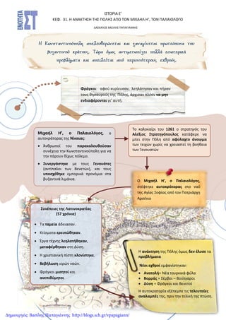 Το καλοκαίρι του 1261 ο στρατηγός του
Αλέξιος Στρατηγόπουλος κατάφερε να
μπει στην Πόλη από αφύλαχτο άνοιγμα
των τειχών χωρίς να χρειαστεί τη βοήθεια
των Γενουατών
ΙΣΤΟΡΙΑ Ε’
ΚΕΦ. 31. Η ΑΝΑΚΤΗΣΗ ΤΗΣ ΠΟΛΗΣ ΑΠΟ ΤΟΝ ΜΙΧΑΗΛ Η’, ΤΟΝ ΠΑΛΑΙΟΛΟΓΟ
ΔΑΣΚΑΛΟΣ ΒΑΣΙΛΗΣ ΠΑΠΑΓΙΑΝΝΗΣ
Μιχαήλ Η’, ο Παλαιολόγος, ο
αυτοκράτορας της Νίκαιας:
 Άνθρωποί του παρακολουθούσαν
συνέχεια την Κωνσταντινούπολη για να
την πάρουν δίχως πόλεμο.
 Συνεργάστηκε με τους Γενουάτες
(αντίπαλοι των Βενετών), και τους
υποσχέθηκε εμπορικά προνόμια στα
βυζαντινά λιμάνια.
Συνέπειες της Λατινοκρατίας
(57 χρόνια)
 Τα ταμεία άδειασαν.
 Κτίσματα ερειπώθηκαν.
 Έργα τέχνης λεηλατήθηκαν,
μεταφέρθηκαν στη Δύση.
 Η χριστιανική πίστη κλονίστηκε.
 Βεβήλωση ιερών ναών.
 Φράγκοι μισητοί και
ανεπιθύμητοι
Ο Μιχαήλ Η’, ο Παλαιολόγος,
στέφτηκε αυτοκράτορας στο ναό
της Αγίας Σοφίας από τον Πατριάρχη
Αρσένιο
Φράγκοι: αφού κυρίευσαν, λεηλάτησαν και πήραν
τους θησαυρούς της Πόλης, άρχισαν πλέον να μην
ενδιαφέρονται γι’ αυτή.
Η ανάκτηση της Πόλης όμως δεν έλυσε τα
προβλήματα
Νέοι εχθροί εμφανίστηκαν:
 Ανατολή= Νέα τουρκικά φύλα
 Βορράς = Σέρβοι – Βούλγαροι
 Δύση = Φράγκοι και Βενετοί
Η αυτοκρατορία εξέπεμπε τις τελευταίες
αναλαμπές της, πριν την τελική της πτώση.
Δημιουργός: Βασίλης Παπαγιάννης http://blogs.sch.gr/vpapagiann/
 